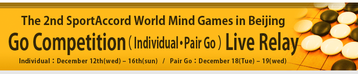 The 2nd SportAccord World Mind Games in Beijing -Go Competition- Individual: December 12th(wed) – 16th(sun) / Pair Go: December 18(Tue) – 19(wed)